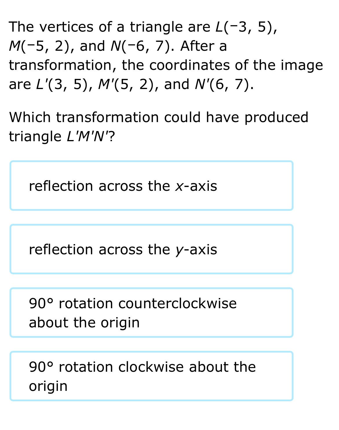 The vertices of a triangle are L(-3,5),
M(-5,2) , and N(-6,7). After a
transformation, the coordinates of the image
are L'(3,5), M'(5,2) , and N'(6,7). 
Which transformation could have produced
triangle L'M'N '?
reflection across the x-axis
reflection across the y-axis
90° rotation counterclockwise
about the origin
90° rotation clockwise about the
origin