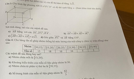 Li giữa hai điểm cực trị của đô thị hàm số bằng 2sqrt(5).
Câu 3: Cho hình lập p ABCD. A'B'C'D' có độ dài cạnh bằng a . (tham khảo hình bên đưới).
Xét tính đùng, sai của các mệnh đề sau.
a) vector AB bằng với các vector DC,vector D'C,vector B'A', b) vector AA+vector AB+vector AD=vector AC.
c) |vector AB+vector AD+vector AA'|=asqrt(2). d) Góc giữa overline A'C và overline AB bằng 135°.
sau:  Câu 4: Cho bảng tần số ghép nhóm thống kê mức lương của một công ty (đơn vị: triệu đồng) như
Các mện
a) Nhóm chứa mốt là [15;20).
b) Khoảng biến thiên của mẫu số liệu ghép nhóm là 30.
c) Nhóm chứa tứ phân vị thứ ba là [30;35).
d) Số trung bình của mẫu số liệu ghép nhóm là  62/3 ·