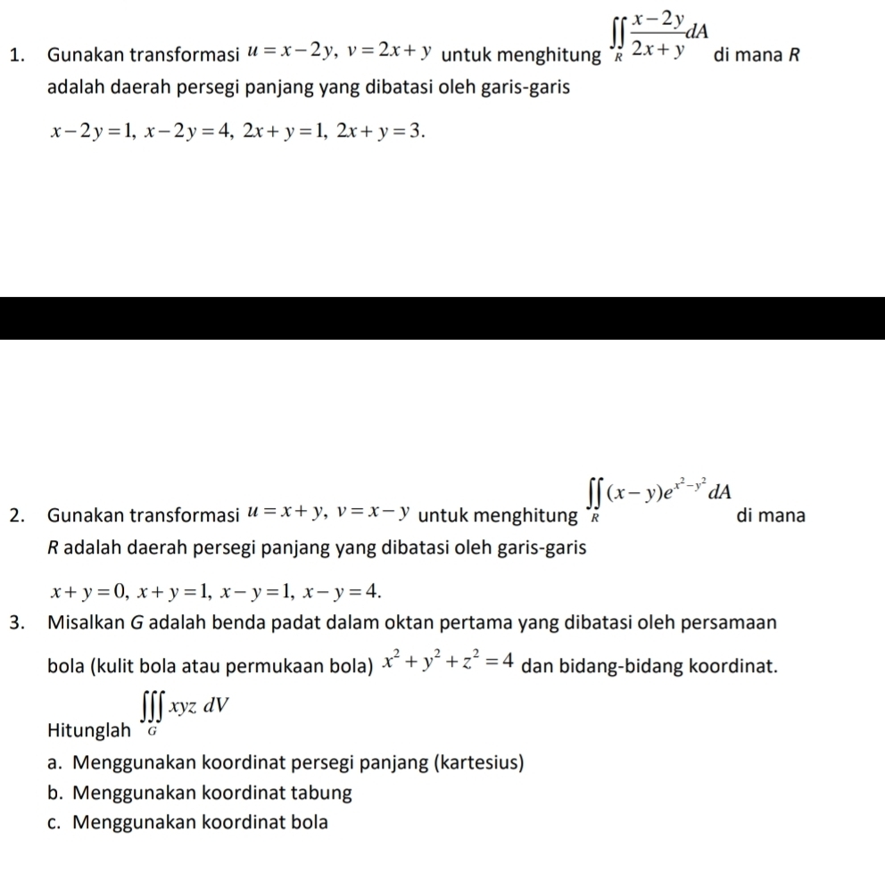 Gunakan transformasi u=x-2y, v=2x+y untuk menghitung ∈t ∈tlimits _R (x-2y)/2x+y dA di mana R
adalah daerah persegi panjang yang dibatasi oleh garis-garis
x-2y=1, x-2y=4, 2x+y=1, 2x+y=3. 
2. Gunakan transformasi u=x+y, v=x-y untuk menghitung ∈t ∈tlimits _R(x-y)e^(x^2)-y^2dA di mana
R adalah daerah persegi panjang yang dibatasi oleh garis-garis
x+y=0, x+y=1, x-y=1, x-y=4. 
3. Misalkan G adalah benda padat dalam oktan pertama yang dibatasi oleh persamaan 
bola (kulit bola atau permukaan bola) x^2+y^2+z^2=4 dan bidang-bidang koordinat. 
Hitunglah ∈t ∈tlimits _G∈t xyzdV
a. Menggunakan koordinat persegi panjang (kartesius) 
b. Menggunakan koordinat tabung 
c. Menggunakan koordinat bola