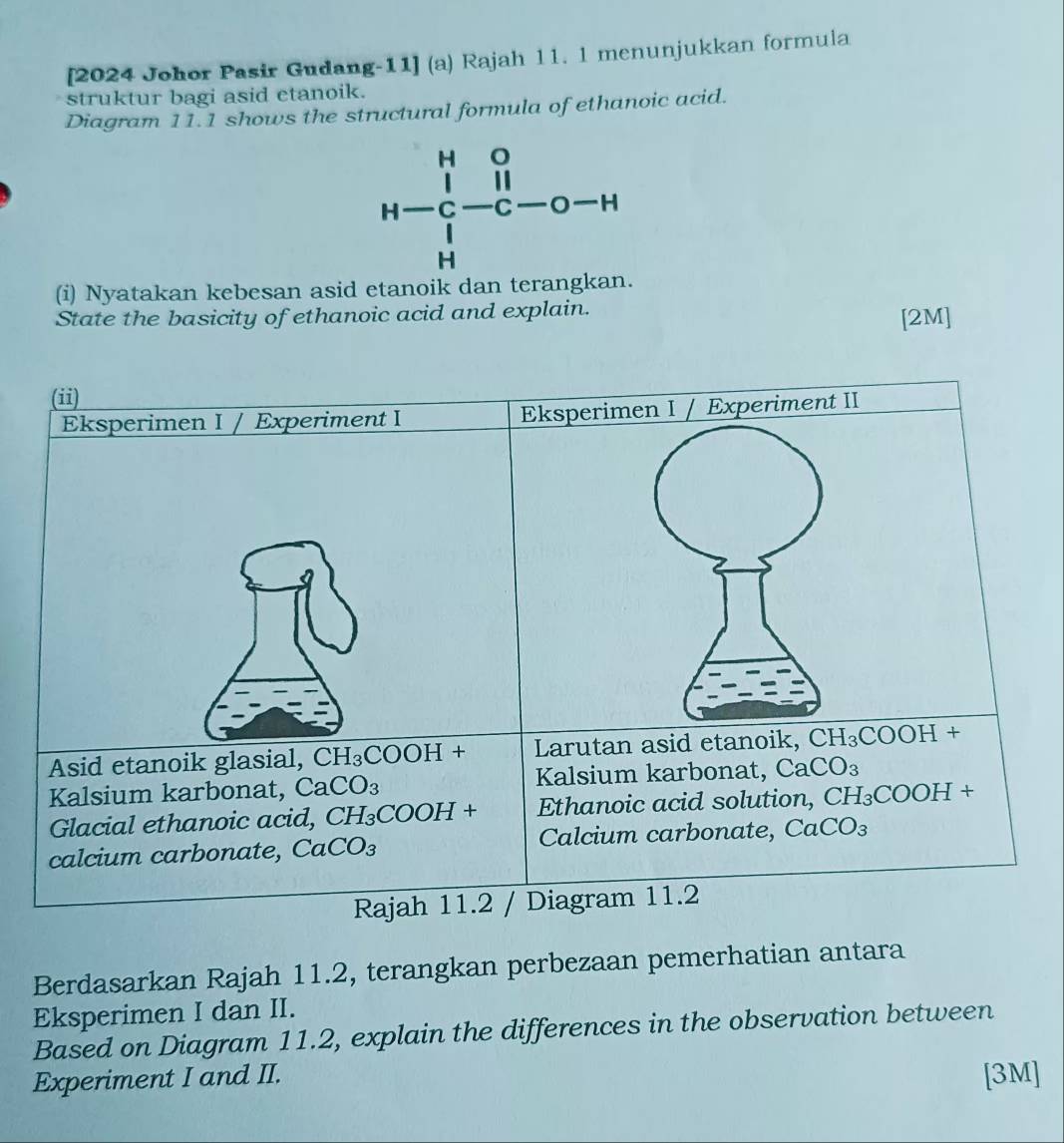 [2024 Johor Pasir Gudang-11] (a) Rajah 11. 1 menunjukkan formula
struktur bagi asid etanoik.
Diagram 11.1 shows the structural formula of ethanoic acid.
H=beginvmatrix H&0 11 1endarray  1endarray -C-O-H
(i) Nyatakan kebesan asid etanoik dan terangkan
State the basicity of ethanoic acid and explain.
[2M]
Berdasarkan Rajah 11.2, terangkan perbezaan pemerhatian antara
Eksperimen I dan II.
Based on Diagram 11.2, explain the differences in the observation between
Experiment I and II. [3M]