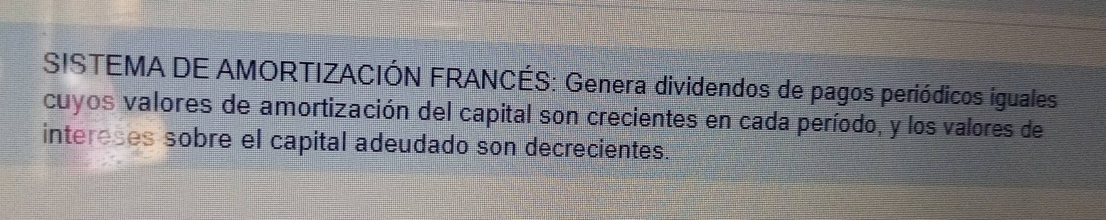 SISTEMA DE AMORTIZACIÓN FRANCÉS: Genera dividendos de pagos periódicos iguales 
cuyos valores de amortización del capital son crecientes en cada período, y los valores de 
intereses sobre el capital adeudado son decrecientes.