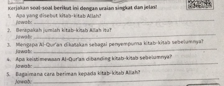 Kerjakan soal-soal berikut ini dengan uraian singkat dan jelas! 
_ 
1. Apa yang disebut kitab-kitab Allah? 
Jawab: 
_ 
2. Berapakah jumlah kitab-kitab Allah itu? 
Jawab: 
3. Mengapa Al-Qur’an dikatakan sebagai penyempurna kitab-kitab sebelumnya? 
Jawab: 
_ 
4. Apa keistimewaan Al-Qur’an dibanding kitab-kitab sebelumnya? 
Jawab: 
_ 
5. Bagaimana cara beriman kepada kitab-kitab Allah? 
Jawab: 
_