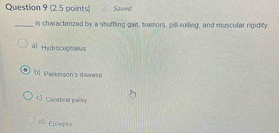 Saved
_is characterized by a shuffling gait, tremors, pill-rolling, and muscular rigidity.
a) Hydrocephalus
b) Parkinson's disease
c) Cerebral palsy
d) Epilepsy