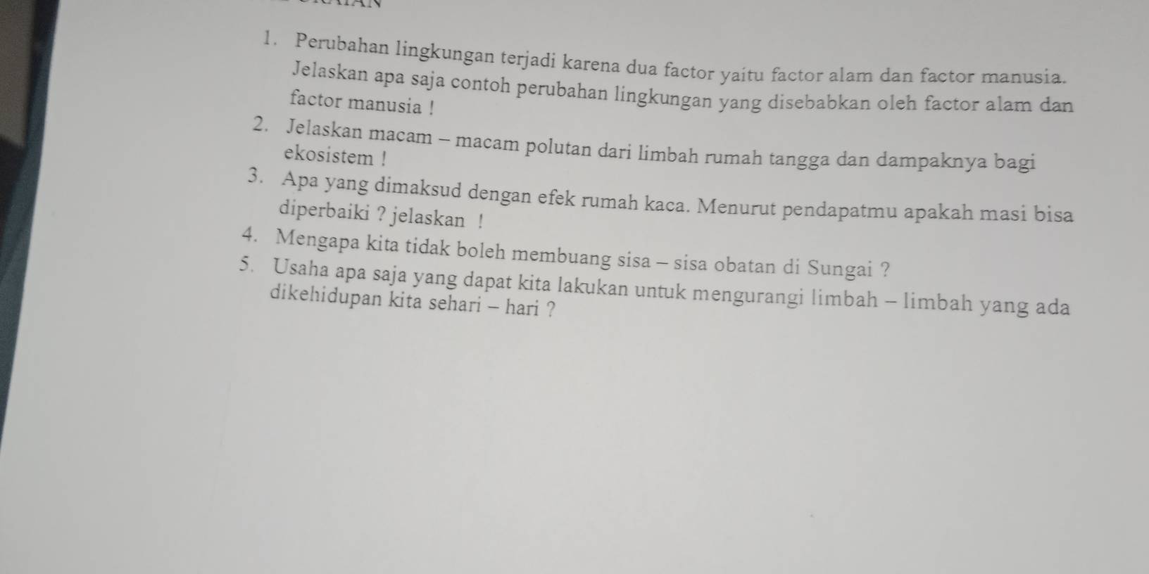 Perubahan lingkungan terjadi karena dua factor yaitu factor alam dan factor manusia. 
Jelaskan apa saja contoh perubahan lingkungan yang disebabkan oleh factor alam dan 
factor manusia ! 
2. Jelaskan macam - macam polutan dari limbah rumah tangga dan dampaknya bagi 
ekosistem ! 
3. Apa yang dimaksud dengan efek rumah kaca. Menurut pendapatmu apakah masi bisa 
diperbaiki ? jelaskan ! 
4. Mengapa kita tidak boleh membuang sisa - sisa obatan di Sungai ? 
5. Usaha apa saja yang dapat kita lakukan untuk mengurangi limbah - limbah yang ada 
dikehidupan kita sehari - hari ?