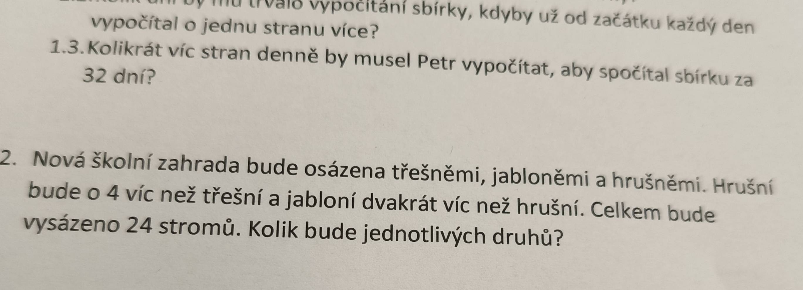 vý mu trvaio vypočitání sbírky, kdyby už od začátku každý den 
vypočítal o jednu stranu více? 
1.3. Kolikrát víc stran denně by musel Petr vypočítat, aby spočítal sbírku za
32 dní? 
2. Nová školní zahrada bude osázena třešněmi, jabloněmi a hrušněmi. Hrušní 
bude o 4 víc než třešní a jabloní dvakrát víc než hrušní. Celkem bude 
vysázeno 24 stromů. Kolik bude jednotlivých druhů?