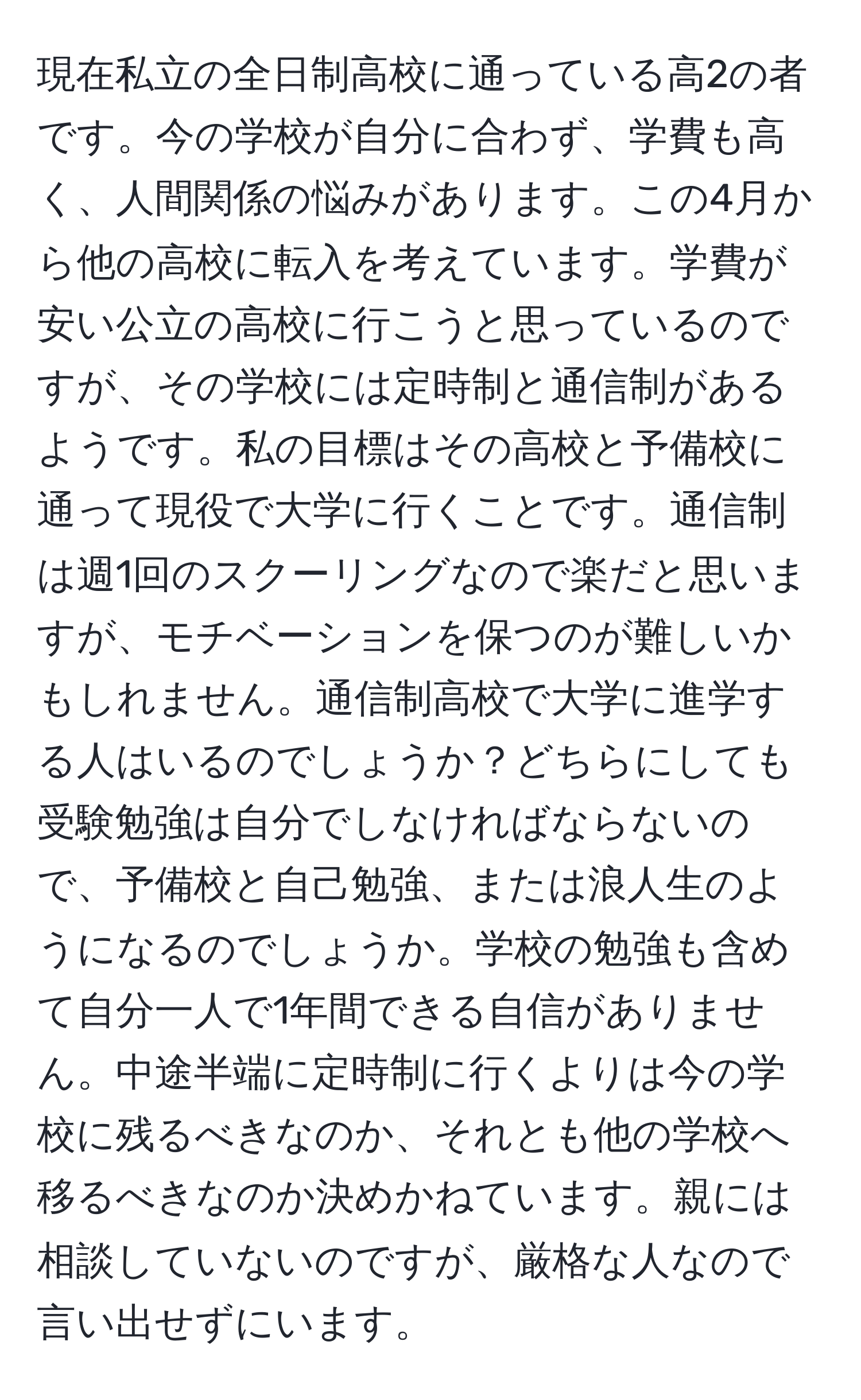 現在私立の全日制高校に通っている高2の者です。今の学校が自分に合わず、学費も高く、人間関係の悩みがあります。この4月から他の高校に転入を考えています。学費が安い公立の高校に行こうと思っているのですが、その学校には定時制と通信制があるようです。私の目標はその高校と予備校に通って現役で大学に行くことです。通信制は週1回のスクーリングなので楽だと思いますが、モチベーションを保つのが難しいかもしれません。通信制高校で大学に進学する人はいるのでしょうか？どちらにしても受験勉強は自分でしなければならないので、予備校と自己勉強、または浪人生のようになるのでしょうか。学校の勉強も含めて自分一人で1年間できる自信がありません。中途半端に定時制に行くよりは今の学校に残るべきなのか、それとも他の学校へ移るべきなのか決めかねています。親には相談していないのですが、厳格な人なので言い出せずにいます。