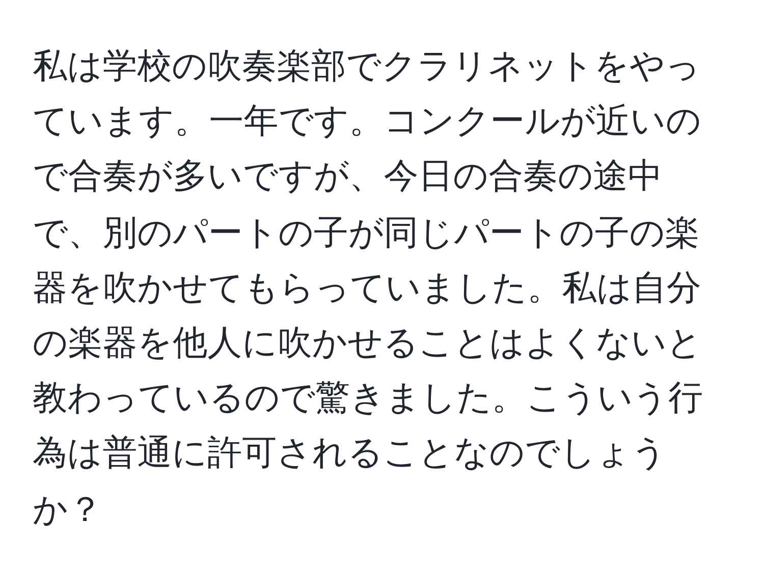 私は学校の吹奏楽部でクラリネットをやっています。一年です。コンクールが近いので合奏が多いですが、今日の合奏の途中で、別のパートの子が同じパートの子の楽器を吹かせてもらっていました。私は自分の楽器を他人に吹かせることはよくないと教わっているので驚きました。こういう行為は普通に許可されることなのでしょうか？