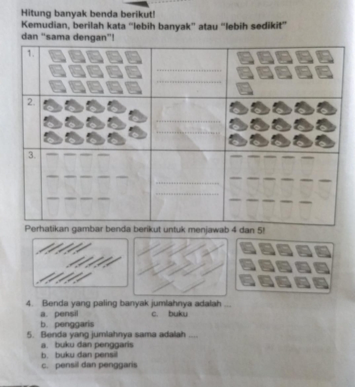 Hitung banyak benda berikut!
Kemudian, berilah kata “lebih banyak” atau “lebih sedikit”
dan “sam
an 5!
4. Benda yang paling banyak jumlahnya adalah ...
a. pensil c. buku
b. penggaris
5. Benda yang jumlahnya sama adalah ....
a. buku dan penggaris
b. buku dan pensil
c. pensil dan penggaris