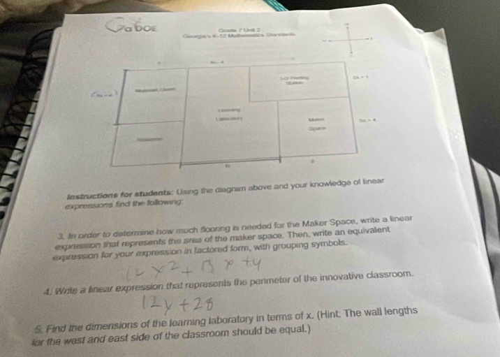 Caboe Grada 7 Undl 2
Cloorgua o 1S12) Madbemntios Sandanda
lnstructions for students: Using the diagram above and your knowledge of linear
expressions find the following:
3. In order to determine how much flooring is needed for the Maker Space, write a linear
expression that represents the area of the maker space. Then, write an equivalent
expression for your expression in factored form, with grouping symbols.
4. Write a linear expression that represents the perimeter of the innovative classroom.
S. Find the dimensions of the learning laboratory in terms of x. (Hint; The wall lengths
lor the west and east side of the classroom should be equal.)