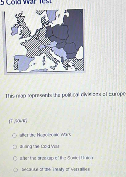 Cold War Test
This map represents the political divisions of Europe
(1 point)
after the Napoleonic Wars
during the Cold War
after the breakup of the Soviet Union
because of the Treaty of Versailles