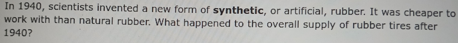 In 1940, scientists invented a new form of synthetic, or artificial, rubber. It was cheaper to 
work with than natural rubber. What happened to the overall supply of rubber tires after 
1940?