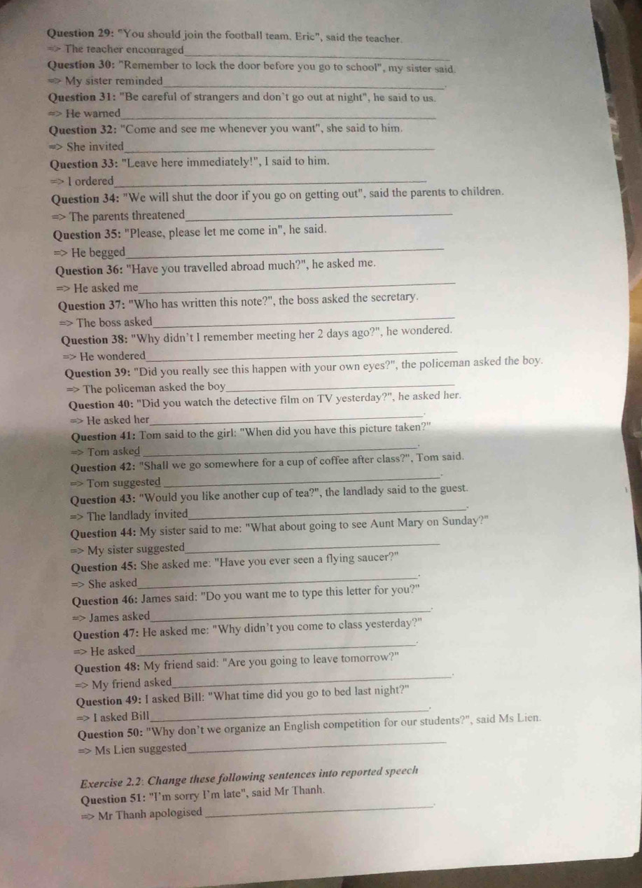 "You should join the football team. Eric", said the teacher.
_
The teacher encouraged
Question 30: "Remember to lock the door before you go to school", my sister said.
_
My sister reminded
Question 31: "Be careful of strangers and don’t go out at night", he said to us.
He warned_
Question 32: "Come and see me whenever you want", she said to him.
She invited_
Question 33: "Leave here immediately!", I said to him.
l ordered_
Question 34: "We will shut the door if you go on getting out", said the parents to children.
The parents threatened_
Question 35: "Please, please let me come in", he said.
He begged
_
Question 36: "Have you travelled abroad much?", he asked me.
He asked me
_
Question 37: "Who has written this note?", the boss asked the secretary.
=> The boss asked
_
Question 38: "Why didn’t I remember meeting her 2 days ago?", he wondered.
He wondered
_
The policeman asked the boy
_
Question 39: "Did you really see this happen with your own eyes?", the policeman asked the boy.
He asked her
_
Question 40: "Did you watch the detective film on TV yesterday?", he asked her.
Question 41: Tom said to the girl: "When did you have this picture taken?"
Tom asked _.
Tom suggested
_
Question 42: "Shall we go somewhere for a cup of coffee after class?", Tom said.
The landlady invited
_
Question 43: "Would you like another cup of tea?", the landlady said to the guest.
My sister suggested
_
Question 44: My sister said to me: "What about going to see Aunt Mary on Sunday?"
She asked
_
Question 45: She asked me: "Have you ever seen a flying saucer?"
James asked
_
Question 46: James said: "Do you want me to type this letter for you?"
He asked
_
Question 47: He asked me: "Why didn’t you come to class yesterday?"
My friend asked
_
Question 48: My friend said: "Are you going to leave tomorrow?"
> I asked Bill
_
Question 49: I asked Bill: "What time did you go to bed last night?"
Question 50: "Why don’t we organize an English competition for our students?", said Ms Lien.
=> Ms Lien suggested
_
Exercise 2.2: Change these following sentences into reported speech
Question 51: "I’m sorry I’m late", said Mr Thanh.
==> Mr Thanh apologised
_