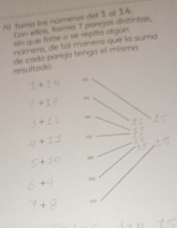 Torra los números dell all . 
Con ellos, forma 7 parejas distintas, 
sin que falte o se repita aligún 
número, de tal manera que la suma 
de cada pareja tenga el mismo 
resultado. 
=
4
=
4
+1 
_ 
+ 
+ 
: