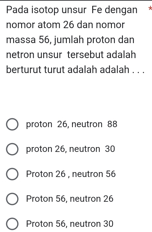 Pada isotop unsur Fe dengan *
nomor atom 26 dan nomor
massa 56, jumlah proton dan
netron unsur tersebut adalah
berturut turut adalah adalah . . .
proton 26, neutron 88
proton 26, neutron 30
Proton 26 , neutron 56
Proton 56, neutron 26
Proton 56, neutron 30