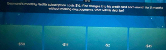 20/20
Desmond's monthly Netflix subscription costs $10. If he charges it to his credit card each month for 5 months
without making any payments, what will his debt be?
-$50 -$14 -$2
-$45