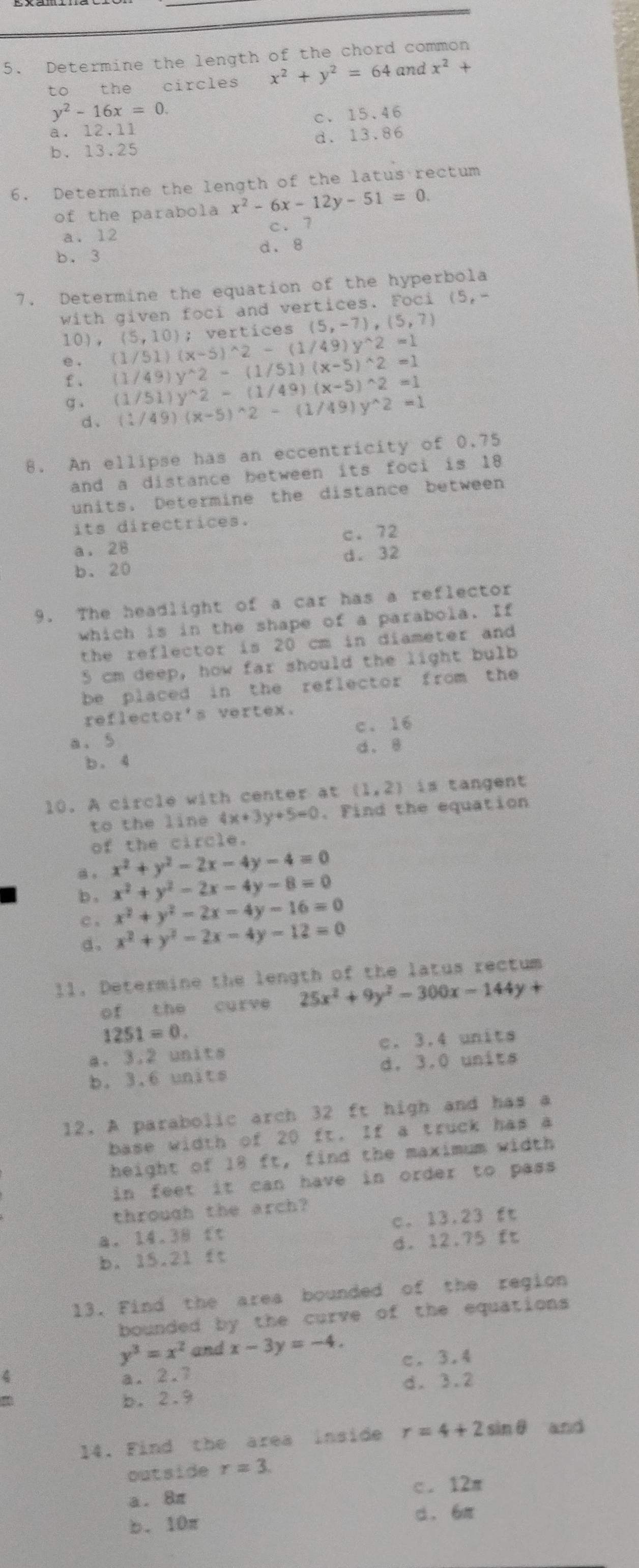 Determine the length of the chord common
to the circles x^2+y^2=64 and x^2+
y^2-16x=0.
a. 12.11 c. 15.46
bì 1.2 5 d. 13.86
6. Determine the length of the latus rectum
of the parabola x^2-6x-12y-51=0.
a. 12 c. 7
b. 3 d. 8
7. Determine the equation of the hyperbola
with given foci and vertices. Foci (5,-
e . (1/51)(x-5)^wedge 2-(1/49)y^(wedge)2=1 (5,10); vertices (5,-7),(5,7)
10),
£ . (1/49)y^(wedge)2-(1/51)(x-5)^wedge 2=1
(1/51)y^(wedge)2-(1/49)(x-5)^wedge 2=1
g . (1/49)(x-5)^wedge 2-(1/49)y^(wedge)2=1
d、
8. An ellipse has an eccentricity of 0.75
and a distance between its foci is 18
units. Determine the distance between
its directrices.
a. 28 c.72
d. 32
b. 20
9. The headlight of a car has a reflector
which is in the shape of a parabola. If
the reflector is 20 cm in diameter and 
5 cm deep, how far should the light bulb
be placed in the reflector from the
reflector's vertex.
a、5 c. 16
b. 4 d. 8
10. A circle with center at (1,2) is tangent 
to the line 4x+3y+5=0. Find the equation
of the circle.
a 。 x^2+y^2-2x-4y-4=0
b , x^2+y^2-2x-4y-8=0
x^2+y^2-2x-4y-16=0
c . x^2+y^2-2x-4y-12=0
d.
11. Determine the length of the latus rectum
of the curve 25x^2+9y^2-300x-144y+
1251=0.
a. 3.2 units c. 3.4 units
b. 3.6 units d. 3.0 units
12. A parabolic arch 32 ft high and has a
base width of 20 ft. If a truck has a
height of 18 ft, find the maximum width
in feet it can have in order to pass .
through the arch?
a. 14.38 ft c. 13.23 ft
b. 15.21 ft d. 12.75 ft
13. Find the area bounded of the region
bounded by the curve of the equations
y^3=x^2 and x-3y=-4. c. 3.4
4 a. 2.7
d. 3.2
b. 2.9
14. Find the area inside r=4+2sin θ and
outside r=3.
a. 8π c. 12π
b. 10π d. 6π