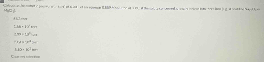 Calculate the osmotic pressure (in torr) of 6.00 L of an aqueous 0.889 M solution at 30°C , if the solute concerned is totally ionized into three ions (e.g.. it could be Na_2SO_4 or
MgCl_2).
66.3 torr
1.68* 10^4torr
2.99* 10^4lorr
5.04* 10^4torr
5.60* 10^3torr
Clear my selection