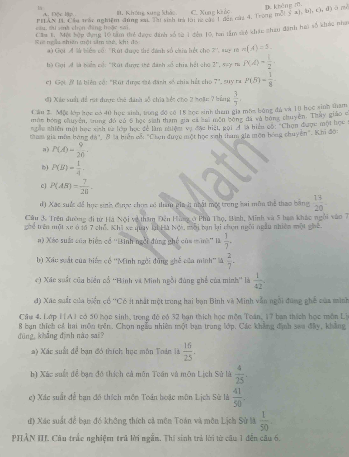 D. không rõ.
A. Độc lập B. Không xung khắc. C. Xung khắc.
PHÀN II. Cầu trấc nghiệm đúng sai. Thí sinh trả lời từ câu 1 đến câu 4. Trong mỗi ý a), b), c), d) ở mở
câu, thí sinh chọn đùng hoặc sai.
Cầu 1. Một hộp đựng 10 tấm thẻ được đánh số từ 1 đến 10, hai tấm thẻ khác nhau đánh hai số khác nhat
Rut ngẫu nhiên một tâm thể, khi đó:
) Gọi Á là biển cổ: ''Rút được thẻ đánh số chia hết cho 2^n , suy ra n(A)=5.
b) Gọi ÁA là biển cố: 'Rút được thẻ đánh số chia hết cho 2^n, suy ra P(A)= 1/2 .
c) Gọi B là biển cố: ''Rút được thẻ đánh số chia hết cho 7' , suy ra P(B)= 1/8 ·
đ) Xác suất đề rút được thẻ đánh số chia hết cho 2 hoặc 7 bằng  3/7 .
Câu 2. Một lớp học có 40 học sinh, trong đó có 18 học sinh tham gia môn bóng đá và 10 học sinh tham
môn bóng chuyền, trong đó có 6 học sinh tham gia cả hai môn bóng đá và bóng chuyền. Thầy giáo c
ngẫu nhiên một học sinh từ lớp học để làm nhiệm vụ đặc biệt, gọi A là biển cổ: ''Chọn được một học ở
tham gia môn bóng đá", B là biển cổ: "Chọn được một học sinh tham gia môn bóng chuyền". Khi đó:
a) P(A)= 9/20 .
b) P(B)= 1/4 .
c) P(AB)= 7/20 .
d) Xác suất để học sinh được chọn có tham gia ít nhất một trong hai môn thể thao băng  13/20 .
Câu 3. Trên đường đi từ Hà Nội về thăm Đền Hùng ở Phủ Thọ, Bình, Minh và 5 bạn khác ngồi vào 7
ghề trên một xe ô tô 7 chỗ. Khi xe quay lại Hà Nội, mỗi bạn lại chọn ngồi ngẫu nhiên một ghê.
a) Xác suất của biến cố “Bình ngôi đúng ghế của mình” là  1/7 .
b) Xác suất của biến cố “Mình ngồi đủng ghế của mình” là  2/7 .
c) Xác suất của biến cố “Bình và Minh ngồi đúng ghế của mình” là  1/42 .
d) Xác suất của biến cố “Có ít nhất một trong hai bạn Bình và Minh vẫn ngồi đúng ghế của mình
Câu 4. Lớp 11A1 có 50 học sinh, trong đó có 32 bạn thích học môn Toán, 17 bạn thích học môn Lị
8 bạn thích cả hai môn trên. Chọn ngẫu nhiên một bạn trong lớp. Các khăng định sau đây, khăng
đúng, khẳng định nào sai?
a) Xác suất đề bạn đó thích học môn Toán là  16/25 .
b) Xác suất để bạn đó thích cả môn Toán và môn Lịch Sử là  4/25 .
c) Xác suất để bạn đồ thích môn Toán hoặc môn Lịch Sử là  41/50 .
d) Xác suất để bạn đó không thích cả môn Toán và môn Lịch Sử là  1/50 .
PHÀN IIL Câu trắc nghiệm trả lời ngắn. Thí sinh trả lời từ câu 1 đến câu 6.