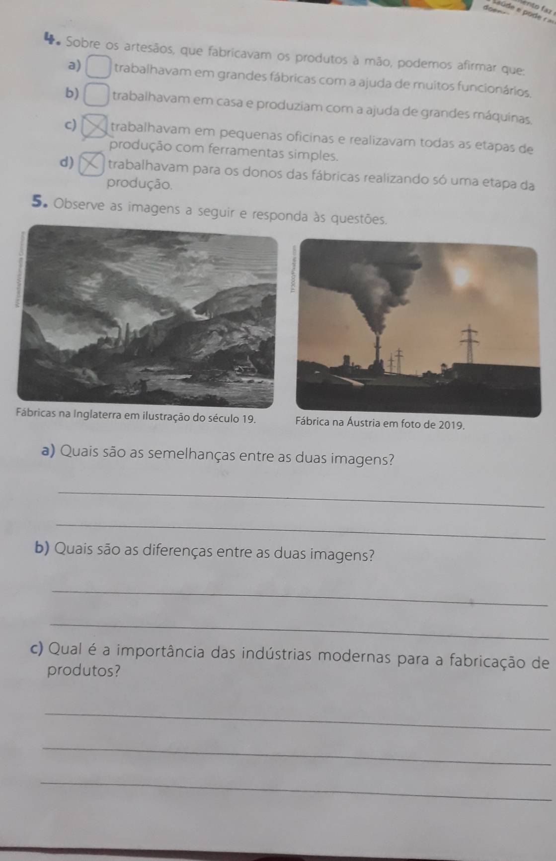 ento faz 
doen.
** Sobre os artesãos, que fabricavam os produtos à mão, podemos afirmar que:
a) trabalhavam em grandes fábricas com a ajuda de muitos funcionários,
b) trabalhavam em casa e produziam com a ajuda de grandes máquinas.
c) trabalhavam em pequenas oficinas e realizavam todas as etapas de
produção com ferramentas simples.
d) trabalhavam para os donos das fábricas realizando só uma etapa da
produção.
5. Observe as imagens a seguir e responda às questões.
cas na Inglaterra em ilustração do século 19. Fábrica na Áustria em foto de 2019.
a) Quais são as semelhanças entre as duas imagens?
_
_
b) Quais são as diferenças entre as duas imagens?
_
_
c) Qual é a importância das indústrias modernas para a fabricação de
produtos?
_
_
_