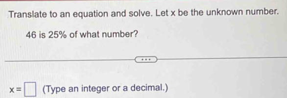 Translate to an equation and solve. Let x be the unknown number.
46 is 25% of what number?
x=□ (Type an integer or a decimal.)