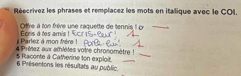 Réecrivez les phrases et remplacez les mots en italique avec le COI. 
Offre à ton frère une raquette de tennis ! 
Écris à tes amis 
 Parlez à mon frère ! 
4 Prêtez aux athlètes votre chronomètre ! 
5 Raconte à Catherine ton exploit. 
6 Présentons les résultats au public.