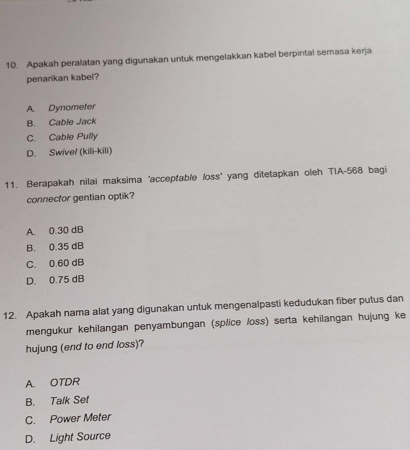 Apakah peralatan yang digunakan untuk mengelakkan kabel berpintal semasa kerja
penarikan kabel?
A. Dynometer
B. Cable Jack
C. Cable Pully
D. Swive/ (kili-kili)
11. Berapakah nilai maksima 'acceptable loss' yang ditetapkan oleh TIA- 568 bagi
connector gentian optik?
A. 0.30 dB
B. 0.35 dB
C. 0.60 dB
D. 0.75 dB
12. Apakah nama alat yang digunakan untuk mengenalpasti kedudukan fiber putus dan
mengukur kehilangan penyambungan (splice loss) serta kehilangan hujung ke
hujung (end to end loss)?
A. OTDR
B. Talk Set
C. Power Meter
D. Light Source