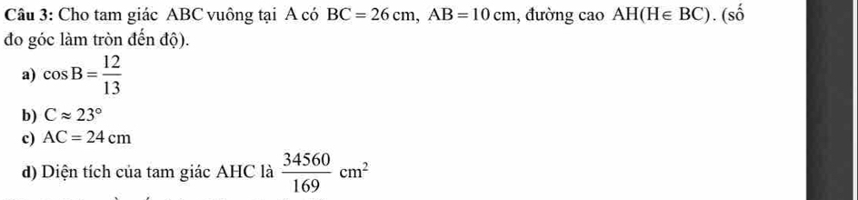 Cho tam giác ABC vuông tại A có BC=26cm, AB=10cm , đường cao AH(H∈ BC).(shat o
đo góc làm tròn đến độ).
a) cos B= 12/13 
b) Capprox 23°
c) AC=24cm
d) Diện tích của tam giác AHC là  34560/169 cm^2