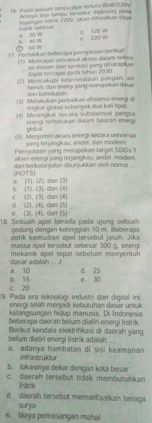 Pada sebuah lampu pijar tertulis 60W/220V
Artinya bila lampu tersebut dipasang pada
tegangan listrik 220V, akan dihasilkan daya
listrik sebesar_
a. 20 W d. 120 W
b 40 W e. 220 W
c 60 W
17. Perhatikan beberapa pernyataan berikut!
(1) Mencapai universal akses dalam sektor
air minum dan sanitasi yang diharapkan
dapat tercapai pada tahun 2030.
(2) Mencukupi ketersediaan pangan, air
bersih, dan enerqi yang merupakan dasar
dari kehidupan.
(3) Melakukan perbaikan efisiensi energi di
tingkat global sebanyak dua kali lipat.
(4) Meningkat secara substansial pangsa
energi terbarukan dalam bauran energi
global .
(5) Menjamin akses energi secara universal
yang terjangkau, andal, dan modern.
Pernyataan yang merupakan target SDGs 7
akses energi yang terjangkau, andal, modern,
dan berkelanjutan ditunjukkan oleh nomor ....
(HOTS)
a. (1), (2), dan (3)
b. (1), (3), dan (4)
c. (2), (3), dan (4)
d. (2), (4), dan (5)
e. (3), (4), dan (5)
18. Sebuah apel berada pada ujung sebuah
gedung dengan ketinggian 10 m. Beberapa
detik kemudian apel tersebut jatuh. Jika
massa apel tersebut sebesar 300 g, energi
mekanik apel tepat sebelum menyentuh
dasar adalah ... J.
a. 10 d. 25
b. 15 e. 30
c. 20
9. Pada era teknologi industri dan digital ini,
energi telah menjadi kebutuhan dasar untuk
kelangsungan hidup manusia. Di Indonesia
beberapa daerah belum dialiri energi listrik.
Berikut kendala elektrifikasi di daerah yang
belum dialiri energi listrik adalah ....
a. adanya hambatan di sisi keamanan
infrastruktur
b. lokasinya dekat dengan kota besar
c. daerah tersebut tidak membutuhkan
listrik
d. daerah tersebut memanfaatkan tenaga
surya
e. biaya pemasangan mahal