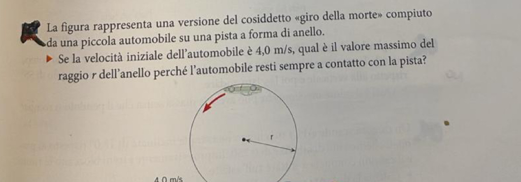 La figura rappresenta una versione del cosiddetto «giro della morte» compiuto 
da una piccola automobile su una pista a forma di anello. 
Se la velocità iniziale dell’automobile è 4,0 m/s, qual è il valore massimo del 
raggio r dell’anello perché l’automobile resti sempre a contatto con la pista?
A ∩ m/s