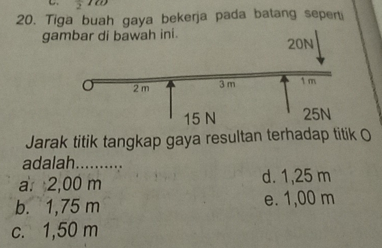 overline 2 ω
20. Tiga buah gaya bekerja pada batang seperti
ga
Jarak titik tangkap gaya resultan terhadap titik O
adalah. ..........
a 2,00 m
d. 1,25 m
b. 1,75 m
e. 1,00 m
c. 1,50 m