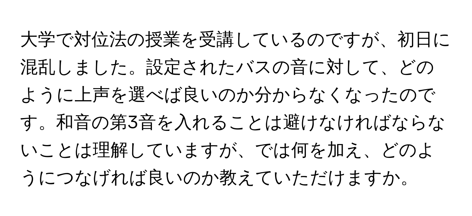 大学で対位法の授業を受講しているのですが、初日に混乱しました。設定されたバスの音に対して、どのように上声を選べば良いのか分からなくなったのです。和音の第3音を入れることは避けなければならないことは理解していますが、では何を加え、どのようにつなげれば良いのか教えていただけますか。