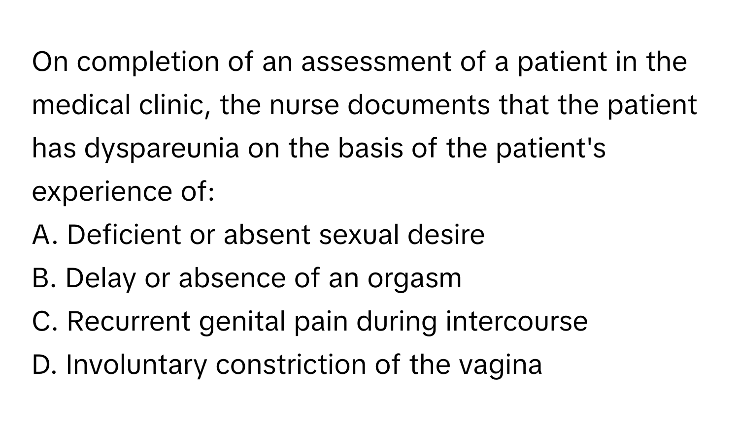 On completion of an assessment of a patient in the medical clinic, the nurse documents that the patient has dyspareunia on the basis of the patient's experience of:

A. Deficient or absent sexual desire
B. Delay or absence of an orgasm
C. Recurrent genital pain during intercourse
D. Involuntary constriction of the vagina