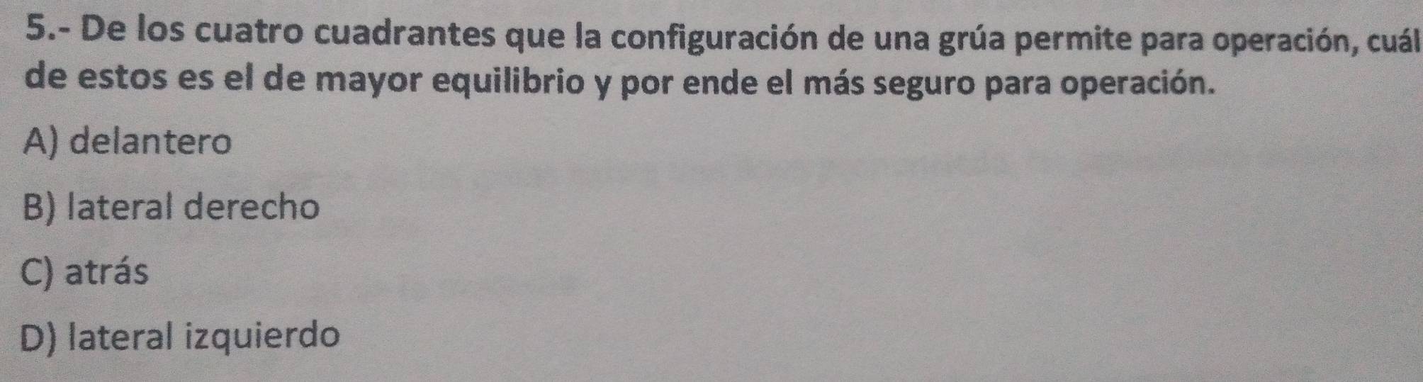 5.- De los cuatro cuadrantes que la configuración de una grúa permite para operación, cuál
de estos es el de mayor equilibrio y por ende el más seguro para operación.
A) delantero
B) lateral derecho
C) atrás
D) lateral izquierdo