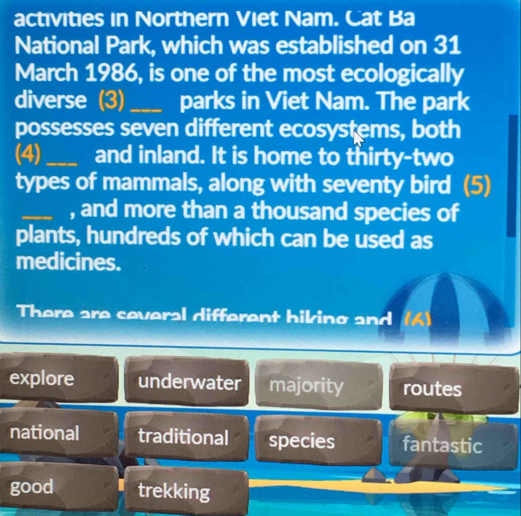 activities in Northern Viet Nam. Cat Ba
National Park, which was established on 31
March 1986, is one of the most ecologically
diverse (3) _parks in Viet Nam. The park
possesses seven different ecosystems, both
(4)_ and inland. It is home to thirty-two
types of mammals, along with seventy bird (5)
_, and more than a thousand species of
plants, hundreds of which can be used as
medicines.
There are several different hiking and (6)
explore underwater majority routes
national traditional species fantastic
good trekking