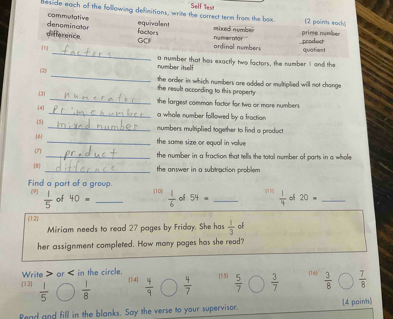 Self Test 
Beside each of the following definitions, write the correct term from the box. (2 points each) 
commutative equivalent 
denominator factors 
mixed number prime number 
difference 
numerator 
product 
_ 
GCF ordinal numbers 
(1) quotient 
a number that has exactly two factors, the number I and the 
number itself 
_ 
(2) 
the order in which numbers are added or multiplied will not change 
_ 
the result according to this property 
(3) 
the largest common factor for two or more numbers 
(4) _a whole number followed by a fraction 
(5) _numbers multiplied together to find a product 
(6) _the same size or equal in value 
(7) _the number in a fraction that tells the total number of parts in a whole 
(8) _the answer in a subtraction problem 
Find a part of a group. _(11)  1/4  of 20=
(9) (10)  1/6  of 54=
 1/5  of 40=
(12) 
Miriam needs to read 27 pages by Friday. She has  1/3  of 
her assignment completed. How many pages has she read? 
Write or in the circle. (16) 
(15) 
(13)  1/5   4/9   4/7   5/7   3/7 
 1/8 
 3/8 
(14)  7/8 
Read and fill in the blanks. Say the verse to your supervisor. (4 points)