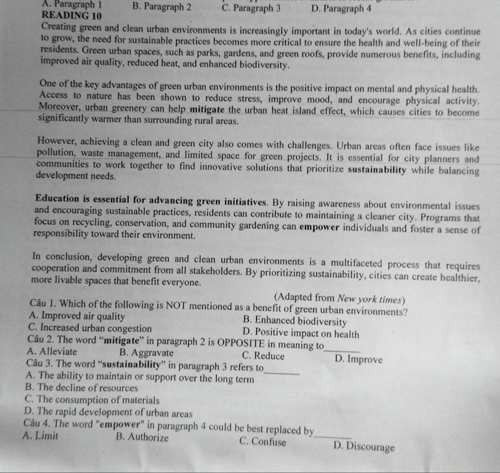 A. Paragraph 1 B. Paragraph 2 C. Paragraph 3 D. Paragraph 4
READING 10
Creating green and clean urban environments is increasingly important in today's world. As cities continue
to grow, the need for sustainable practices becomes more critical to ensure the health and well-being of their
residents. Green urban spaces, such as parks, gardens, and green roofs, provide numerous benefits, including
improved air quality, reduced heat, and enhanced biodiversity.
One of the key advantages of green urban environments is the positive impact on mental and physical health.
Access to nature has been shown to reduce stress, improve mood, and encourage physical activity.
Moreover, urban greenery can help mitigate the urban heat island effect, which causes cities to become
significantly warmer than surrounding rural areas.
However, achieving a clean and green city also comes with challenges. Urban areas often face issues like
pollution, waste management, and limited space for green projects. It is essential for city planners and
communities to work together to find innovative solutions that prioritize sustainability while balancing
development needs.
Education is essential for advancing green initiatives. By raising awareness about environmental issues
and encouraging sustainable practices, residents can contribute to maintaining a cleaner city. Programs that
focus on recycling, conservation, and community gardening can empower individuals and foster a sense of
responsibility toward their environment.
In conclusion, developing green and clean urban environments is a multifaceted process that requires
cooperation and commitment from all stakeholders. By prioritizing sustainability, cities can create healthier,
more livable spaces that benefit everyone.
(Adapted from New york times)
Câu 1. Which of the following is NOT mentioned as a benefit of green urban environments?
A. Improved air quality B. Enhanced biodiversity
C. Increased urban congestion D. Positive impact on health
Câu 2. The word “mitigate” in paragraph 2 is OPPOSITE in meaning to
A. Alleviate B. Aggravate C. Reduce _D. Improve
_
Câu 3. The word “sustainability” in paragraph 3 refers to
A. The ability to maintain or support over the long term
B. The decline of resources
C. The consumption of materials
D. The rapid development of urban areas
Câu 4. The word "empower" in paragraph 4 could be best replaced by
A. Limit B. Authorize C. Confuse _D. Discourage