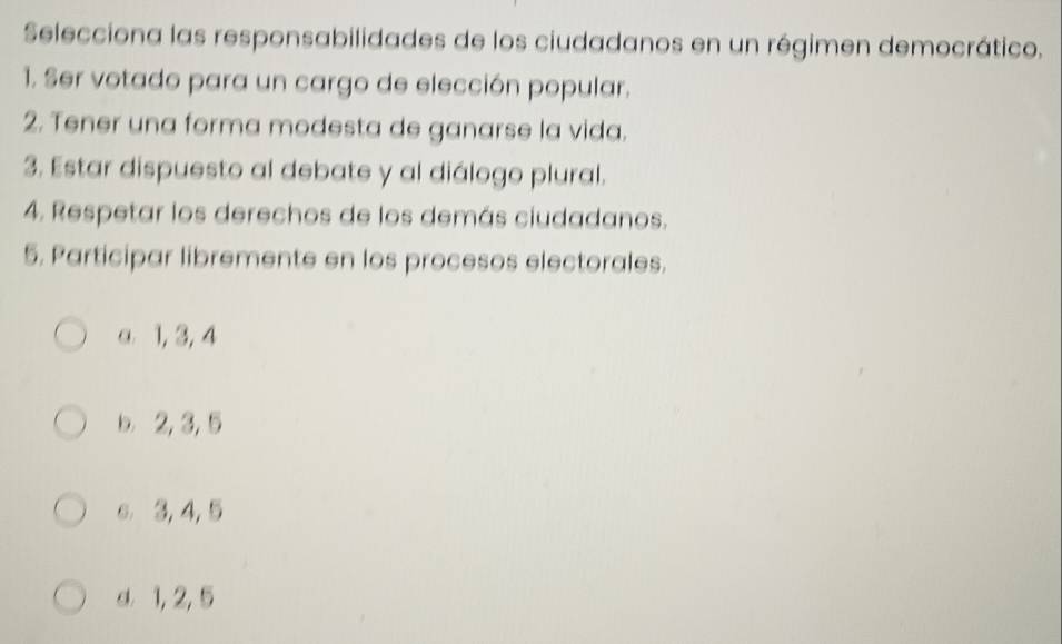 Selecciona las responsabilidades de los ciudadanos en un régimen democrático.
1. Ser votado para un cargo de elección popular.
2. Tener una forma modesta de ganarse la vida.
3. Estar dispuesto al debate y al diálogo plural.
4. Respetar los derechos de los demás ciudadanos.
5. Participar libremente en los procesos electorales.
a 1, 3, 4
b. 2, 3, 5
e 3, 4, 5
d 1, 2, 5