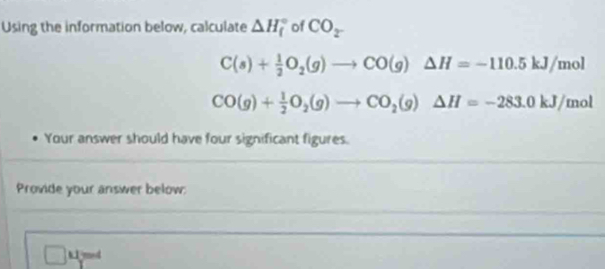 Using the information below, calculate △ H_f^((circ) of CO_2^-)
C(s)+ 1/2 O_2(g)to CO(g)△ H=-110.5kJ/mol
CO(g)+ 1/2 O_2(g)to CO_2(g)△ H=-283.0kJ/mol
Your answer should have four significant figures. 
Provide your answer below: 
□ : mod