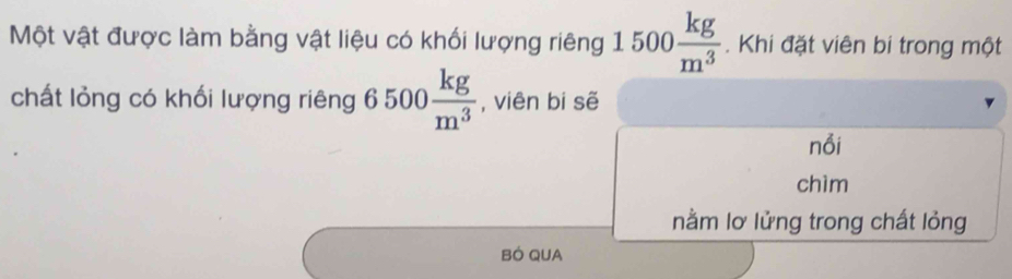 Một vật được làm bằng vật liệu có khối lượng riêng 1500 kg/m^3 . Khi đặt viên bi trong một 
chất lỏng có khối lượng riêng 6500 kg/m^3  , viên bi sẽ 
nổi 
chìm 
nằm lơ lửng trong chất lỏng 
BÓ QUA