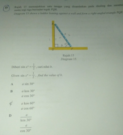 Rajah 15 menunjukkan satu tangga yang disandarkan pada dinding dan membe
suatu segi tiga bersudut tegak POR.
Diagram 15 shows a ladder leaning against a wall and form a right-angled triangle PQR
Rajah 15
Diagram 15
Diberi sin x°= 1/2  , cari nilai b.
Given sin x°= 1/2  , find the value of b.
A asin 30°
B akos30°
acos 30°
C akos60°
acos 60°
D  a/kos30° 
 a/cos 30° 