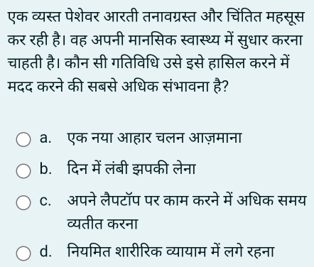 एक व्यस्त पेशेवर आरती तनावग्रस्त और चिंतित महसूस
कर रही है। वह अपनी मानसिक स्वास्थ्य में सुधार करना
चाहती है। कौन सी गतिविधि उसे इसे हासिल करने में
मदद करने की सबसे अधिक संभावना है?
a. एक नया आहार चलन आज़माना
b. दिन में लंबी झपकी लेना
C. अपने लैपटॉप पर काम करने में अधिक समय
व्यतीत करना
d. नियमित शारीरिक व्यायाम में लगे रहना