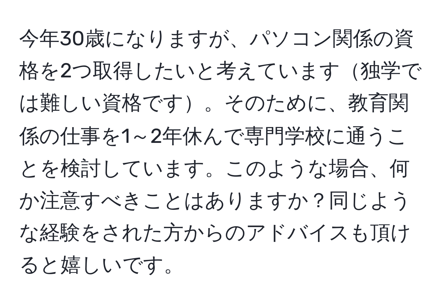 今年30歳になりますが、パソコン関係の資格を2つ取得したいと考えています独学では難しい資格です。そのために、教育関係の仕事を1～2年休んで専門学校に通うことを検討しています。このような場合、何か注意すべきことはありますか？同じような経験をされた方からのアドバイスも頂けると嬉しいです。