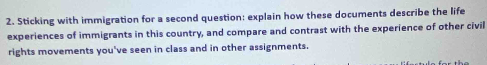 Sticking with immigration for a second question: explain how these documents describe the life 
experiences of immigrants in this country, and compare and contrast with the experience of other civil 
rights movements you've seen in class and in other assignments.