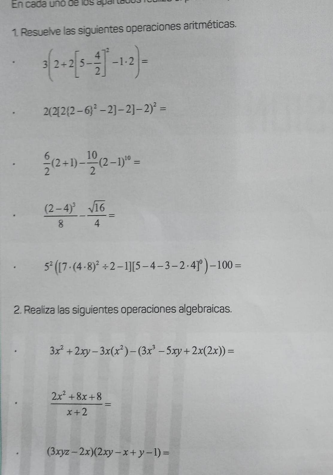 En cada uno de los apartados 
1. Resuelve las siguientes operaciones aritméticas.
3(2+2[5- 4/2 ]^2-1· 2)=
2(2[2(2-6)^2-2]-2 -2)^2=
 6/2 (2+1)- 10/2 (2-1)^10=
frac (2-4)^38- sqrt(16)/4 =
5^2([7· (4· 8)^2/ 2-1][5-4-3-2· 4]^0)-100=
2. Realiza las siguientes operaciones algebraicas.
3x^2+2xy-3x(x^2)-(3x^3-5xy+2x(2x))=
 (2x^2+8x+8)/x+2 =
(3xyz-2x)(2xy-x+y-1)=