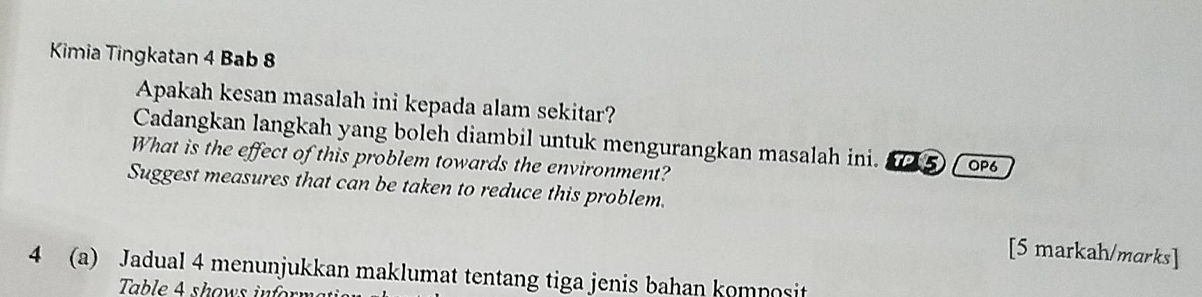 Kimia Tingkatan 4 Bab 8 
Apakah kesan masalah ini kepada alam sekitar? 
Cadangkan langkah yang boleh diambil untuk mengurangkan masalah ini. 2⑤ ( ∞ 
What is the effect of this problem towards the environment? 
Suggest measures that can be taken to reduce this problem. 
[5 markah/marks] 
4 (a) Jadual 4 menunjukkan maklumat tentang tiga jenis bahan komposit 
Table 4 shows inforn