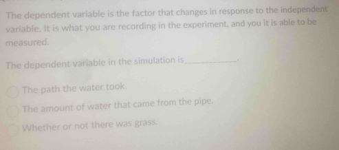 The dependent variable is the factor that changes in response to the independent
variable. It is what you are recording in the experiment, and you it is able to be
measured.
The dependent variable in the simulation is_ .
The path the water took.
The amount of water that came from the pipe.
Whether or not there was grass.