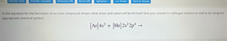 Perodic Table Scientific Calculator Eliminator (off) Pencil (off) Highlighter = Line Reader Mark for Review 
In the equation for the formation of an ionic compound shown, what anion and cation will be formed? Give your answer in noble gas notation as well as by using the 
appropriate chemical symbol.
[Ar]4s^2+[He]2s^22p^4