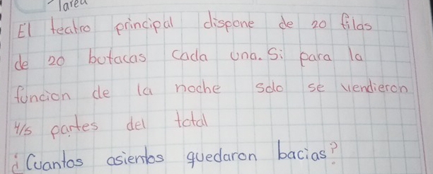 larea 
EI teako principal dispone de 20 filas 
de 20 butacas cada una. Si para la 
funcion de la noche so se vendieron 
us partes del total 
Cvantos asientbs quedaron bacias?