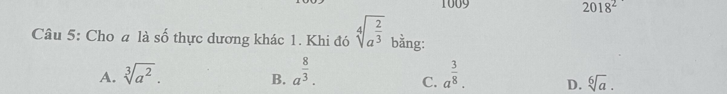 1009
2018^2 
Câu 5: Cho a là số thực dương khác 1. Khi đó sqrt[4](a^(frac 2)3) bằng:
B. a^(frac 8)3.
A. sqrt[3](a^2). a^(frac 3)8. 
C.
D. sqrt[6](a).