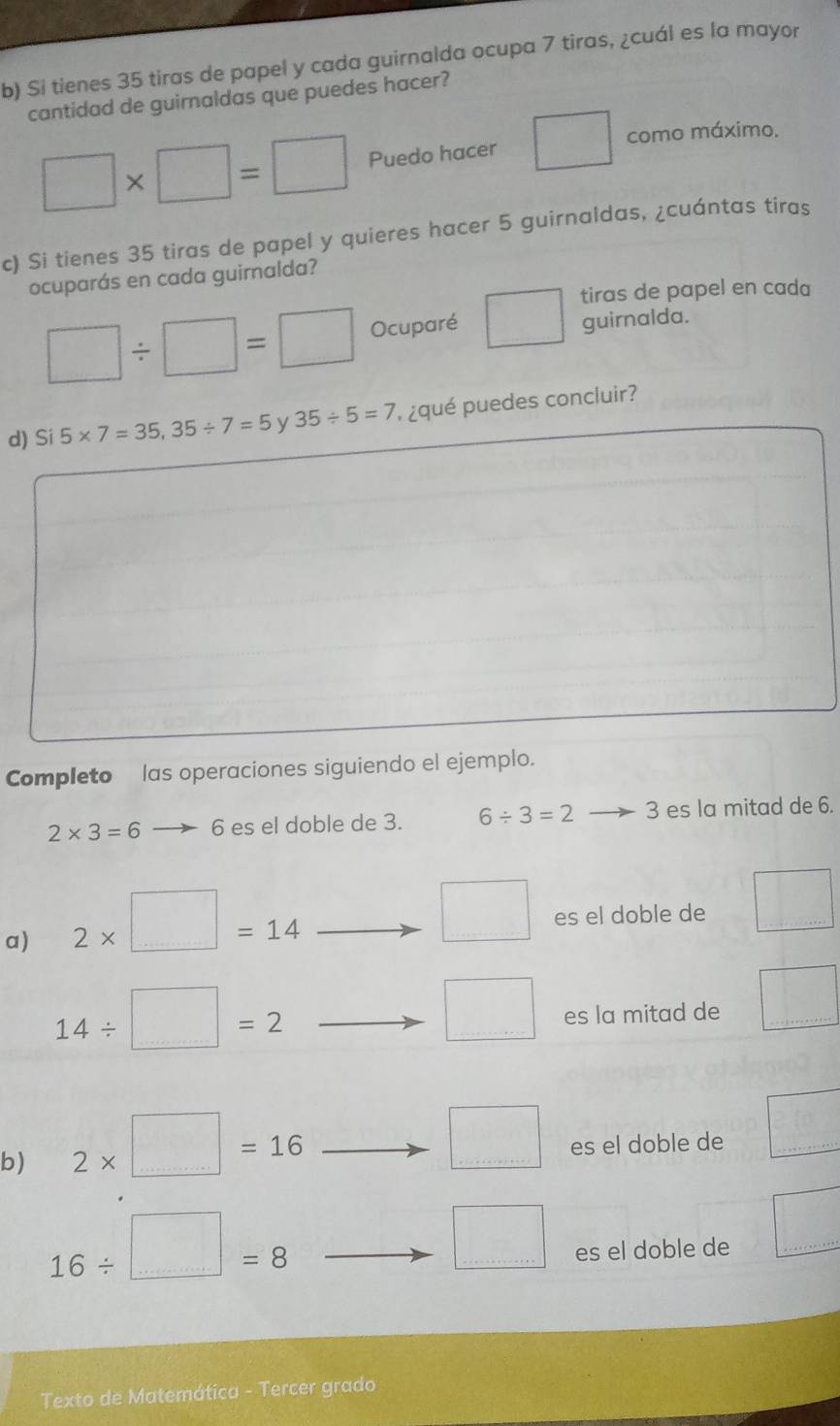 Si tienes 35 tiras de papel y cada guirnalda ocupa 7 tiras, ¿cuál es la mayor 
cantidad de guirnaldas que puedes hacer?
□ * □ =□ Puedo hacer □ como máximo. 
c) Si tienes 35 tiras de papel y quieres hacer 5 guirnaldas, ¿cuántas tiras 
ocuparás en cada guimalda? 
tiras de papel en cada
□ / □ =□ Ocuparé □ guirnalda. 
d) Si 5* 7=35, 35/ 7=5 y 35/ 5=7 , ¿qué puedes concluir? 
Completo las operaciones siguiendo el ejemplo.
2* 3=6 6 es el doble de 3. 6/ 3=2 3 es la mitad de 6. 
a) 2* □ =14
□ es el doble de □
14/ □ =2
□ es la mitad de □
b) 2* □ =16
□ es el doble de □
16/ □ =8
□ es el doble de 
□ 
Texto de Matemática - Tercer grado